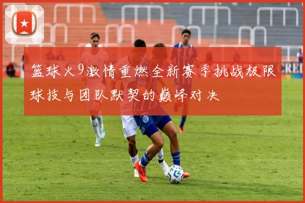 篮球火9激情重燃全新赛季挑战极限球技与团队默契的巅峰对决