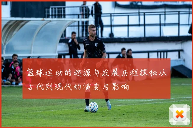 篮球运动的起源与发展历程探秘从古代到现代的演变与影响