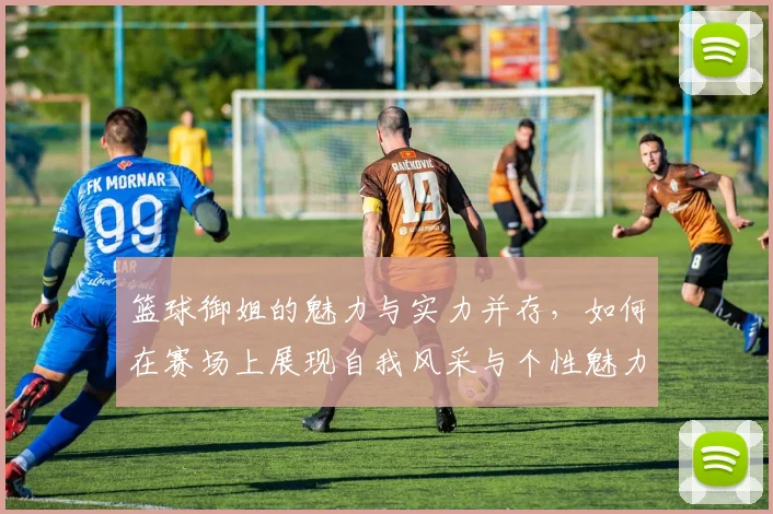 篮球御姐的魅力与实力并存，如何在赛场上展现自我风采与个性魅力