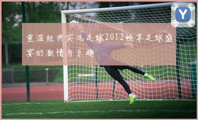 重温经典实况足球2012畅享足球盛宴的激情与乐趣