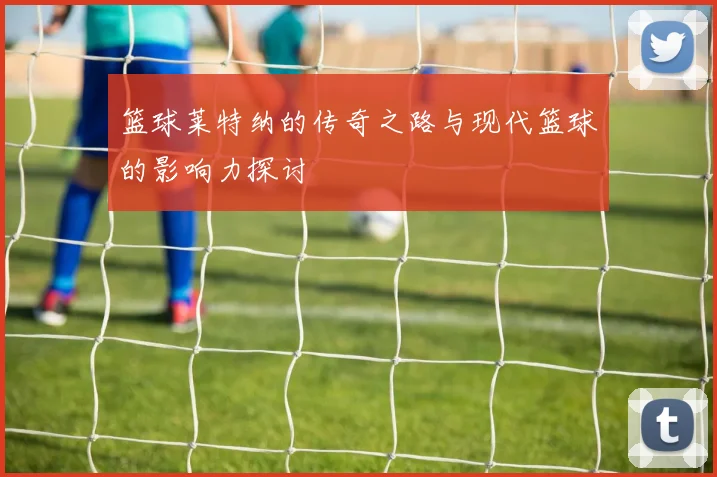 篮球莱特纳的传奇之路与现代篮球的影响力探讨