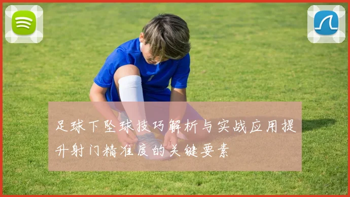 足球下坠球技巧解析与实战应用提升射门精准度的关键要素