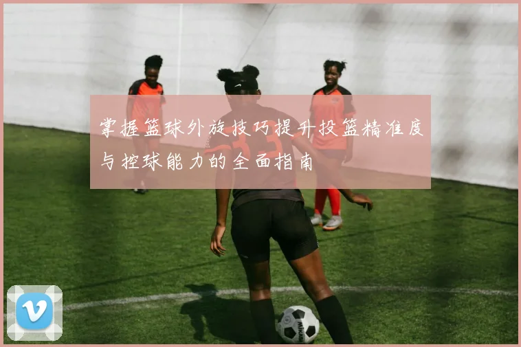 掌握篮球外旋技巧提升投篮精准度与控球能力的全面指南