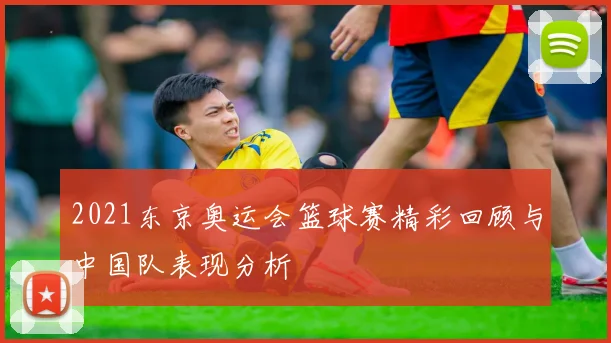 2021东京奥运会篮球赛精彩回顾与中国队表现分析