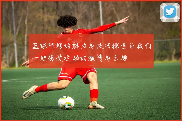 篮球陀螺的魅力与技巧探索让我们一起感受运动的激情与乐趣