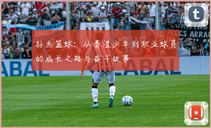 孙杰篮球：从青涩少年到职业球员的成长之路与奋斗故事