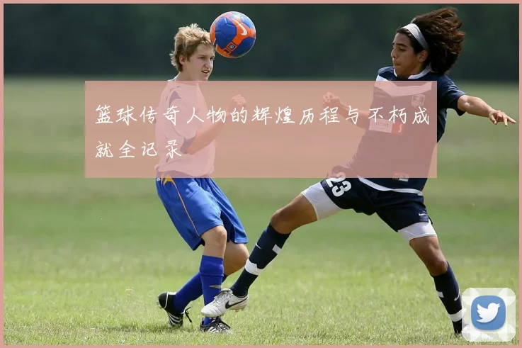 篮球传奇人物的辉煌历程与不朽成就全记录