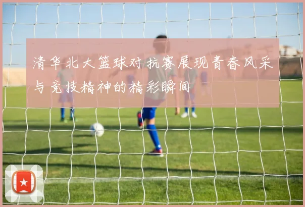 清华北大篮球对抗赛展现青春风采与竞技精神的精彩瞬间