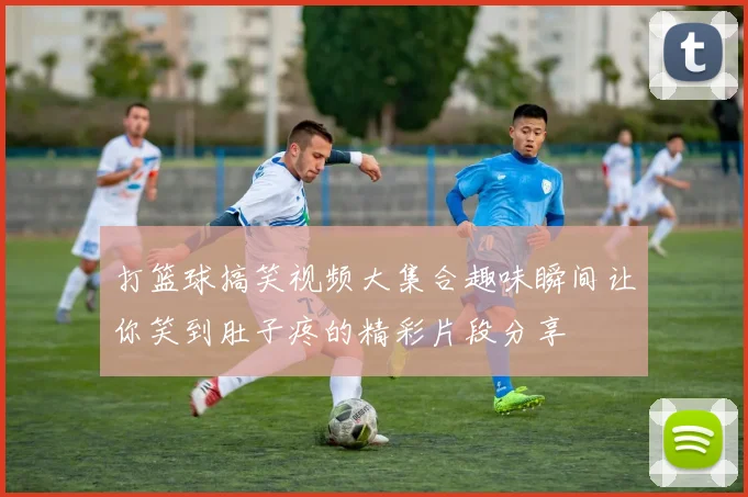 打篮球搞笑视频大集合趣味瞬间让你笑到肚子疼的精彩片段分享